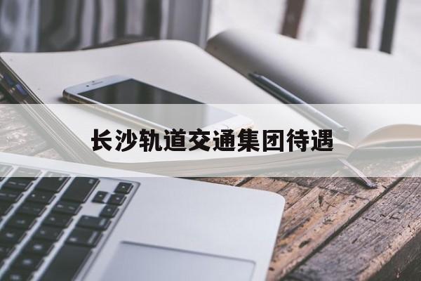 长沙轨道交通集团待遇(长沙轨道交通集团招聘2020)