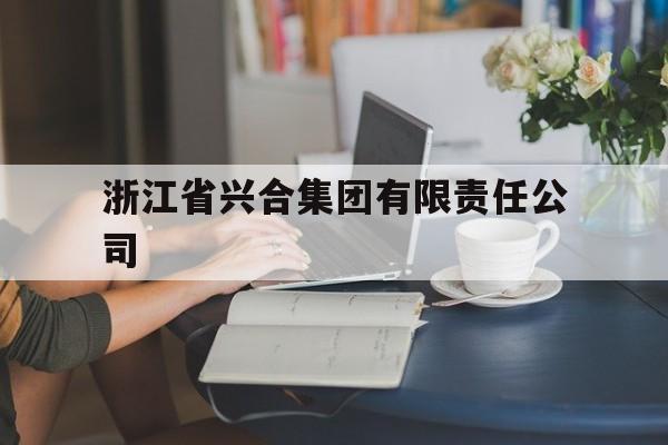 浙江省兴合集团有限责任公司(浙江省兴合集团有限责任公司级别)