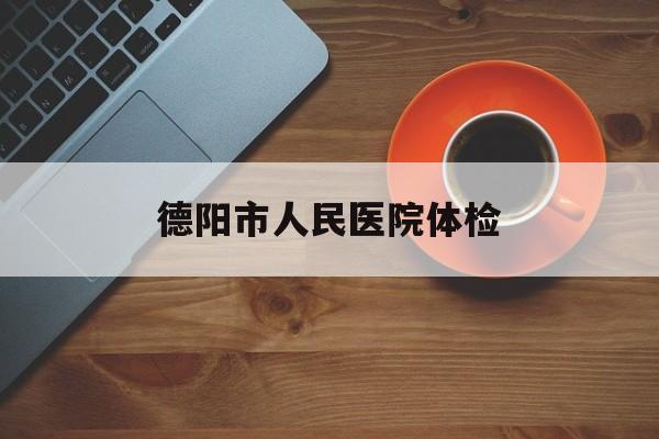 德阳市人民医院体检(德阳市人民医院体检报告网上查询)