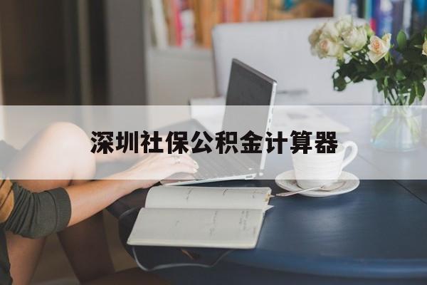 深圳社保公积金计算器(深圳社保公积金计算器在线计算)