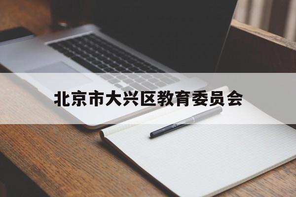 北京市大兴区教育委员会(北京市大兴区教育委员会临时辅助用工工资标准)