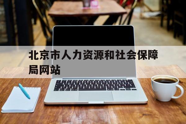 北京市人力资源和社会保障局网站(北京市人力资源和社会保障局网站官网)