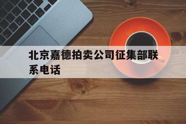 北京嘉德拍卖公司征集部联系电话(北京嘉德拍卖公司征集部联系电话是多少怎么送拍?)