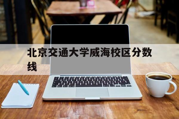 北京交通大学威海校区分数线(北京交通大学威海校区分数线2022)