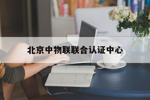 北京中物联联合认证中心(北京中物联联合认证中心招聘)